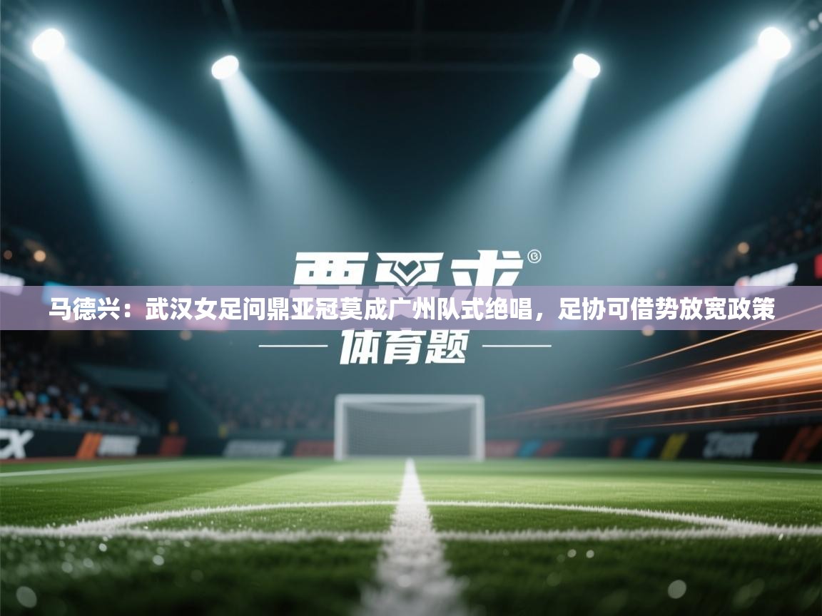 马德兴:武汉女足问鼎亚冠莫成广州队式绝唱,足协可借势放宽政策 第1张