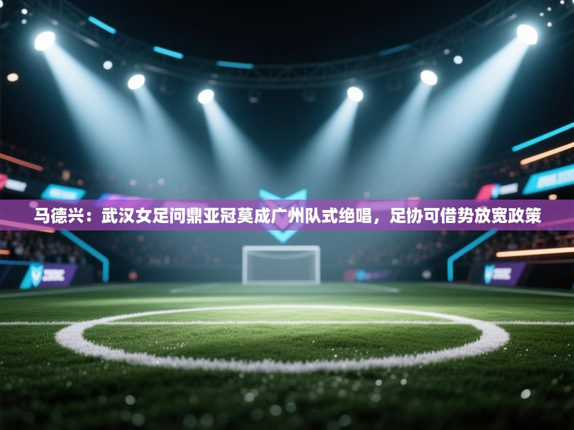 马德兴:武汉女足问鼎亚冠莫成广州队式绝唱,足协可借势放宽政策 第2张
